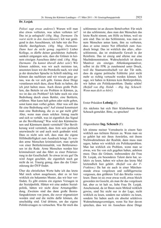 26. Sitzung des Kärntner Landtages - 17. März 2011 - 30. Gesetzgebungsperiode        2923
Dr. Lesjak

Polizei sagt etwas anderes!) Warum will man                schlimmste ist an diesem Bettelverbot: Für mich
also etwas verbieten, was schon verboten ist?              ist das schlimmste, dass man den Menschen das
Das ist ja unlogisch! (Abg. Mag. Darmann: Du               letzte Recht nimmt, um Hilfe zu bitten, weil sie
warst nicht in den Ausschüssen!) Ich war genü-             arm sind. Das ist das Schlimmste, was man ei-
gend in den Ausschüssen, ich habe mir die Pro-             nem Menschen antun kann, ihm zu verbieten,
tokolle durchgelesen. (Abg. Mag. Darmann:                  dass er seine innere Not öffentlich zum Aus-
Dann hast du nicht genug zugehört!) Lieber                 druck bringt. Das ist wirklich das aller-, aller-
Kollege, es dürfte deiner geschätzten Aufmerk-             schlimmste, das ist strukturelle Gewalt in der
samkeit entgangen sein, dass die Grünen in kei-            Reinform. Das ist einzig und alleine nur eine
nem einzigen Ausschuss dabei sind. (Abg. Mag.              Machtdemonstration. Wahrscheinlich ist dieses
Darmann: Du kannst überall dabei sein!) Wir                Manöver ein einziges Ablenkungsmanöver,
können zuhören, was wir auch meistens tun,                 selbst ist die FPK ja zunehmend unter Druck,
ansonsten lesen wir die Protokolle nach, wir sind          weil die Staatsanwaltschaft vor der Tür steht,
ja der deutschen Sprache in Schrift mächtig, wir           dass da eigene politische Fehltritte jetzt nicht
können das nachlesen und wir wissen ganz ge-               mehr so richtig vertuscht werden können. Ich
nau, was da vor sich geht. Genau diese Dinge               sage, wir haben in Kärnten kein Bettlerproblem,
veranlassen mich dazu, diese Rede zu halten, die           wir haben ein Politikerproblem. Danke schön!
ich jetzt halten muss. Auch dieses große Prob-             (Beifall von Abg. Holub. – Abg. Ing. Scheuch:
lem, das Betteln ist ein Problem in Kärnten, ja,           Wenn man dich so hört!)
                                                           Dr. Lesjak

wo ist das ein Problem? Ich habe noch nie eine
Bedrohung durch einen Bettler, eine Bettlerin,
erfahren. Man kann halt geben oder nicht geben,
sonst kann man vorbei gehen. Aber was soll das             Erster Präsident Lobnig (F):
                                                           Lobnig
für eine Bedrohung sein? Auf einmal konstruiert            Als nächstes hat sich Herr Klubobmann Kurt
man eine Bedrohung, die es so gar nicht gibt!              Scheuch gemeldet. Bitte, zu sprechen!
                                                           Lobnig
Aber, wenn man einen solchen Antrag macht
und sich so verhält, was ist eigentlich das Signal
an die Bevölkerung? Was wird den Kärntnerin-
nen und Kärntnern damit vermittelt? Der Bevöl-             Abgeordneter Ing. Scheuch (F):
kerung wird vermittelt, dass Arm sein politisch            Ing. Scheuch

                                                           Ich stimme meiner Vorrednerin in einem Satz
unerwünscht ist und auch noch geahndet wird.
                                                           wirklich aus tiefstem Herzen zu. Wenn man sie
Dass es nicht sein soll, dass man die eigene
                                                           so gehört hat mir ihren Anwürfen, mit ihrem
Hilfsbedürftigkeit zum Ausdruck bringt. Es wer-
                                                           Nichtwahrnehmen der Realität, dann muss man
den arme Menschen kriminalisiert, man spricht
                                                           sagen, haben wir wirklich ein Politikerproblem.
von einer Bettlerkriminalität, von Bettlerunwe-
                                                           Man hat wirklich ein Problem, wenn man so
sen ist die Rede. Arme Menschen werden hier
                                                           etwas, wie Sie von sich gegeben haben, anhören
kriminalisiert und das führt zu einer Polarisie-
                                                           muss. Dass die Grünen, insbesondere die Frau
rung in der Gesellschaft. So etwas ist nie gut! Da
                                                           Dr. Lesjak, ein besonderes Talent darin hat, se-
wird Angst geschürt, die eigentlich noch gar
                                                           lektiv zu lesen, haben wir schon das letzte Mal
nicht da ist. Traurig genug, dass das die Unter-
                                                           letztendlich hier gehört. (Beifall von der F-
stützung der ÖVP findet.
                                                           Fraktion.) Da hat sie auch in einer Märchen-
Über die christlichen Werte habe ich das letzte            stunde etwas vorgelesen und zufälligerweise
Mal mich schon ausgelassen, aber es ist hier               vergessen, den größeren Teil des Briefes vorzu-
wirklich ein bekanntes Muster, das wir hier vor-           lesen. Dann ist sie zwar etwas weiß, etwas bleich
finden. Es gibt erstens ein eigenes Versagen in            geworden im Gesicht, als man ihr das vorgelesen
der Sozialpolitik. Hätten wir eine andere Sozial-          hat, aber es ist halt so, liebe Frau Dr. Lesjak.
politik, hätten wir nicht diese Armutsgefähr-              Anscheinend, da ist Ihnen mein Mitleid wirklich
dung. Zweitens sind das dann große Bestra-                 gewiss, sind Sie nicht nur in der Lage, nicht
fungsaktionen von jenen, die zuvor stigmatisiert           wirklich zu lesen, sondern nur selektiv zu lesen,
worden sind und die nichts dafür können, die               sondern Sie haben auch ein absolut selektives
unschuldig sind. Und drittens, um das eigene               Wahrnehmungsvermögen, wenn Sie hier davon
Politikversagen zu vertuschen. Was für mich das            sprechen, dass wir im Ausschuss diese Dinge
 