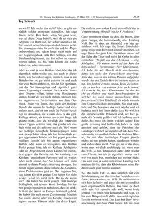 26. Sitzung des Kärntner Landtages - 17. März 2011 - 30. Gesetzgebungsperiode        2925
Ing. Scheuch

vorwirft? Ich mache das nicht! Aber es gibt na-            Da sind ein paar andere Leute letztendlich hier in
türlich solche anonymen Schreiben. Ich sage                Verantwortung. (Beifall von der F-Fraktion.)
Ihnen, lieber Herr Rohr, seien Sie ganz leise,
                                                           Ganz prominent sitzen sie drin, die Roten, über
was all diese Dinge betrifft, weil da tut sich ein
                                                           ganz Europa, die Internationale, aber Leistung
Abgrund vor Ihnen auf, der schier unendlich ist.
                                                           Null. Das ist eben ein Sittenbild, was hier ge-
Sie sind eh schon höchstpersönlich hinein gefal-
                                                           zeichnet wird. Ich sage dir, Ihnen, Entschuldi-
len, deswegen sitzen Sie auch hier auf der Abge-
                                                           gung, möge man hier noch einmal verzeihen, Ich
ordnetenbank und schon lange nicht mehr auf
                                                           sage Ihnen das ganz klar: Sie stehen immer auf
der Regierungsbank. Alle Ihre Anträge, von den
                                                           der Seite der Täter und nicht der Opfer in allen
Straßenschlaglöchern, die Sie selbst zu verant-
                                                           Bereichen! (Beifall von der F-Fraktion. – Abg.
worten haben, bis, bis, man könnte die Reihe
                                                           Schlagholz: Wir stehen immer auf der Seite der
fortsetzen, wäre interessant.
                                                           Schwachen! – Vorsitzender: Herr Klubobmann!
Aber wir sind ja beim Bettlerverbot, über das ich          Ich habe Sie mit Absicht nicht unterbrochen,
eigentlich reden wollte und das auch in dieser             damit ich nicht der Parteilichkeit unterliege.
Form, wie Sie es hier sagen, nämlich, dass es ein          Aber das, was in den letzten Minuten aufgeführt
Bettelverbot ist, gar nicht existent ist und auch          wurde, hat mit Sachlichkeit bei weitem nichts zu
hier eine Halbwahrheit ist, mit der Sie operieren,         tun. Ich fordere erstens einmal, keine Zwischen-
mit der Sie herausgehen und eigentlich ganz                rufe zu machen von welcher Seite auch immer!
etwas Eigenartiges machen. Sich wieder hinter              Ich ersuche Sie, Herr Klubobmann, bei der Sa-
eine Gruppe stellen, hinter eine Randgruppe                che zu bleiben und nicht Ausschweifungen in
stellen, hinter der wir nicht stehen, nämlich hin-         welcher Art auch immer vorzunehmen! Bitte,
ter organisierten Bettlerbanden aus dem Ost-               fortzusetzen!) Herr Präsident! Ich würde niemals
block. Jeder von Ihnen, das weiß der Kollege               Ihre Unparteilichkeit anzweifeln. Sie sind wirk-
Strauß, das wissen der Kollege Astner und viele            lich, und Sie beweisen das auch wieder und ich
andere auch, das hat uns auch die Polizei bestä-           bedanke mich bei Ihnen dafür, dass Sie wirklich
tigt im Ausschuss, die wissen, dass es das gibt.           der unparteiischste Präsident sind, der hier je-
Kollege Astner, wir kennen uns schon lange, ich            mals den Vorsitz geführt hat! Ich bedanke mich
glaube nicht, dass du wirklich die Interessen              dafür, das muss ich Ihnen wirklich sagen! Eine
dieser Typen vertrittst hier, das glaube ich ein-          große Leistung und hoffentlich haben es viele
fach nicht und das geht mir auch ab. Weil wenn             gesehen und gehört, dass der Präsident des
der Kollege Schlagholz herausgegangen wäre                 Landtages wirklich so unparteiisch ist, dass Zwi-
und gesagt hätte, okay, ich bin letztendlich ge-           schenrufe, letztendlich Reden der übelsten Klas-
gen aggressives Betteln, ich bin gegen gewerbs-            se, die mit den zuständigen Dingen jeweils
mäßiges Betteln, ich bin gegen organisiertes               nichts zu tun gehabt haben, zugelassen werden
Betteln oder wenn er wenigstens den fünften                und andere dann nicht. Aber gut, so ist das eben,
Punkt gesagt hätte, ich als Kollege Schlagholz             wenn man wirklich unabhängig ist, muss man
oder als Abgeordneter dieses Landes bin zumin-             das wohl so tun. Gratulation dazu! Jetzt wieder
dest gegen das Betteln mit Verwendung von                  zum Thema, wo ich ja eigentlich immer nach
Kindern, unmündigen Personen und so weiter.                wie vor noch bin, zumindest aus meiner Sicht.
Aber nicht einmal das! Sie können sich nicht               Das wird man ja wohl im Kärntner Landtag noch
einmal zu dieser Mindestforderung abringen. Sie            machen dürfen, dass der Klubobmann seine Re-
hätten sagen können, diese Inhalte des Gesetzes,           dezeit auch ganz normal ausnützt.
diese Problematiken gibt es. Das negieren Sie,
                                                           So! Das heißt, Fakt ist, dass natürlich hier eine
das haben Sie nicht gesagt. Das haben Sie nicht
                                                           Solidarisierung mit den falschen Bereichen statt-
gesagt, wenn ich nicht mehr Du zu dir sagen
                                                           findet, insbesondere der SPÖ. Sie solidarisieren
darf. Das haben Sie nicht gesagt, Herr Kollege
                                                           sich hier definitiv und ganz klar mit letztendlich
Schlagholz, mit keinem Wort. Sondern Sie ha-
                                                           auch organisiertem Betteln. Das kann es doch
ben gesagt irgendetwas nebuloses, dass in Wirk-
                                                           nicht sein. Ich verstehe sehr wohl, wenn heute
lichkeit die Armut in Europa bekämpft gehört.
                                                           jemand von Ihnen hier herausgeht und sagt, ich
Da haben Sie auch meine Zustimmung! Machen
                                                           bin zum Beispiel nicht dafür, dass aufdringliches
Sie einen Antrag oder ein Gesetz, europaweit
                                                           Betteln verboten wird. Das kann bei Ihrer Welt-
regiert meines Wissens nicht das dritte Lager.
                                                           anschauung durchaus Platz haben. Ich bin zwar
 