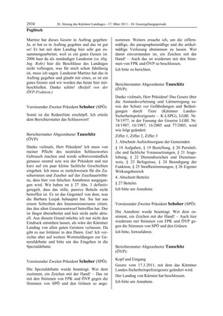2934              26. Sitzung des Kärntner Landtages - 17. März 2011 - 30. Gesetzgebungsperiode
Poglitsch

Martinz hat dieses Gesetz in Auftrag gegeben:              nommen. Weiters ersuche ich, um die ziffern-
Ja, er hat es in Auftrag gegeben und das ist gut           mäßige, die paragraphenmäßige und die artikel-
so! Er hat mit dem Landtag hier sehr gut zu-               mäßige Verlesung abstimmen zu lassen. Wer
sammengearbeitet, weil es ein gutes Gesetz ist.            damit einverstanden ist, ein Zeichen mit der
2006 hast du als zuständiger Landesrat (zu Abg.            Hand! – Auch das ist wiederum mit den Stim-
Ing. Rohr) hier die Beschlüsse des Landtages               men von FPK und ÖVP so beschlossen.
nicht vollzogen, was für mich schon fahrlässig             Ich bitte zu berichten.
                                                           Schober
ist, muss ich sagen. Landesrat Martinz hat das in
Auftrag gegeben und glaubt mir eines, es ist ein
gutes Gesetz und wir werden das heute hier mit-            Berichterstatter Abgeordneter Tauschitz
beschließen. Danke schön! (Beifall von der                 (ÖVP):
ÖVP-Fraktion.)
Poglitsch                                                  Tauschitz

                                                           Danke vielmals, Herr Präsident! Das Gesetz über
                                                           die Anstandsverletzung und Lärmerregung so-
Vorsitzender Zweiter Präsident Schober (SPÖ):              wie der Schutz vor Gefährdungen und Belästi-
Schober                                                    gungen durch Tiere (Kärntner Landes-
Somit ist die Rednerliste erschöpft. Ich erteile           Sicherheitspolizeigesetz – K-LSPG), LGBl. Nr.
dem Berichterstatter das Schlusswort!
Schober                                                    74/1977, in der Fassung der Gesetze LGBl. Nr.
                                                           18/1987, 16/1987, 16/2005 und 77/2005, wird
                                                           wie folgt geändert:
Berichterstatter Abgeordneter Tauschitz                    Ziffer 1, Ziffer 2, Ziffer 3
(ÖVP):
Tauschitz
                                                           3. Abschnitt Aufsichtsorgane der Gemeinden
Danke vielmals, Herr Präsident! Ich muss von               § 18 Aufgaben, § 19 Bestellung, § 20 Persönli-
meiner Pflicht des neutralen Schlusswortes                 che und fachliche Voraussetzungen, § 21 Ange-
Gebrauch machen und werde selbstverständlich               lobung, § 22 Dienstabzeichen und Dienstaus-
genauso neutral sein wie der Präsident und nur             weis, § 23 Befugnisse, § 24 Beendigung der
kurz auf ein paar kleine fachliche Geschichten             Funktion, § 25 Strafbestimmungen, § 26 Eigener
eingehen. Ich muss es zurückweisen für die Zu-             Wirkungsbereich
seherinnen und Zuseher auf der Zuschauertribü-             4. Abschnitt Bettelei
ne, dass hier von falschen Annahmen ausgegan-
gen wird. Wir haben im § 27 Abs. 3 definitiv               § 27 Bettelei
geregelt, dass das stille, passive Betteln nicht           Ich bitte um Annahme.
                                                           Tauschitz

betroffen ist. Es ist das Gegenteil von dem, was
die Barbara Lesjak behauptet hat. Sie hat aus
einem Schreiben des Innenministeriums zitiert,             Vorsitzender Zweiter Präsident Schober (SPÖ):
das den alten Gesetzesentwurf betroffen hat. Der           Schober


ist längst überarbeitet und hier nicht mehr aktu-          Die Annahme wurde beantragt. Wer dem zu-
ell. Aus diesem Grund möchte ich nur nicht den             stimmt, ein Zeichen mit der Hand! – Auch hier
Eindruck entstehen lassen, als wäre der Kärntner           wiederum mit Stimmen von FPK und ÖVP ge-
Landtag von allen guten Geistern verlassen. Da             gen die Stimmen von SPÖ und den Grünen.
gibt es nur Irrtümer in den Daten. Gut! Ich ver-           Ich bitte, fortzufahren.
                                                           Schober

zichte aber auf weitere Wortmeldungen zur Ge-
neraldebatte und bitte um das Eingehen in die
Spezialdebatte.
Tauschitz
                                                           Berichterstatter Abgeordneter Tauschitz
                                                           (ÖVP):
                                                           Tauschitz

                                                           Kopf und Eingang
Vorsitzender Zweiter Präsident Schober (SPÖ):
Schober                                                    Gesetz vom 17.3.2011, mit dem das Kärntner
Die Spezialdebatte wurde beantragt. Wer dem                Landes-Sicherheitspolizeigesetz geändert wird.
zustimmt, ein Zeichen mit der Hand! – Das ist              Der Landtag von Kärnten hat beschlossen.
mit den Stimmen von FPK und ÖVP gegen die
Stimmen von SPÖ und den Grünen so ange-                    Ich bitte um Annahme.
                                                           Tauschitz
 