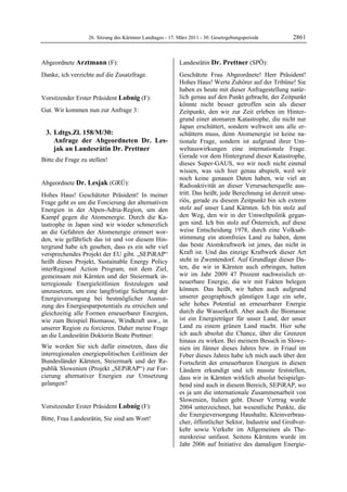 26. Sitzung des Kärntner Landtages - 17. März 2011 - 30. Gesetzgebungsperiode         2861


Abgeordnete Arztmann (F):                                   Landesrätin Dr. Prettner (SPÖ):
Arztmann                                                    Dr. Prettner

Danke, ich verzichte auf die Zusatzfrage.
Arztmann
                                                            Geschätzte Frau Abgeordnete! Herr Präsident!
                                                            Hohes Haus! Werte Zuhörer auf der Tribüne! Sie
                                                            haben es heute mit dieser Anfragestellung natür-
Vorsitzender Erster Präsident Lobnig (F):                   lich genau auf den Punkt gebracht, der Zeitpunkt
Lobnig                                                      könnte nicht besser getroffen sein als dieser
Gut. Wir kommen nun zur Anfrage 3:                          Zeitpunkt, den wir zur Zeit erleben im Hinter-
                                                            grund einer atomaren Katastrophe, die nicht nur
                                                            Japan erschüttert, sondern weltweit uns alle er-
    3. Ldtgs.Zl. 158/M/30:                                  schüttern muss, denn Atomenergie ist keine na-
       Anfrage der Abgeordneten Dr. Les-                    tionale Frage, sondern ist aufgrund ihrer Um-
       jak an Landesrätin Dr. Prettner                      weltauswirkungen eine internationale Frage.
                                                            Gerade vor dem Hintergrund dieser Katastrophe,
Bitte die Frage zu stellen!
Lobnig
                                                            dieses Super-GAUS, wo wir noch nicht einmal
                                                            wissen, was sich hier genau abspielt, weil wir
                                                            noch keine genauen Daten haben, wie viel an
Abgeordnete Dr. Lesjak (GRÜ):                               Radioaktivität an dieser Verursacherquelle aus-
Dr. Lesjak

Hohes Haus! Geschätzter Präsident! In meiner                tritt. Das heißt, jede Berechnung ist derzeit unse-
Frage geht es um die Forcierung der alternativen            riös, gerade zu diesem Zeitpunkt bin ich extrem
Energien in der Alpen-Adria-Region, um den                  stolz auf unser Land Kärnten. Ich bin stolz auf
Kampf gegen die Atomenergie. Durch die Ka-                  den Weg, den wir in der Umweltpolitik gegan-
tastrophe in Japan sind wir wieder schmerzlich              gen sind. Ich bin stolz auf Österreich, auf diese
an die Gefahren der Atomenergie erinnert wor-               weise Entscheidung 1978, durch eine Volksab-
den, wie gefährlich das ist und vor diesem Hin-             stimmung ein atomfreies Land zu haben, denn
tergrund habe ich gesehen, dass es ein sehr viel            das beste Atomkraftwerk ist jenes, das nicht in
versprechendes Projekt der EU gibt. „SEPiRAP“               Kraft ist. Und das einzige Kraftwerk dieser Art
heißt dieses Projekt, Sustainable Energy Policy             steht in Zwentendorf. Auf Grundlage dieser Da-
interRegional Action Program, mit dem Ziel,                 ten, die wir in Kärnten auch erbringen, hatten
gemeinsam mit Kärnten und der Steiermark in-                wir im Jahr 2009 47 Prozent nachweislich er-
terregionale Energieleitlinien festzulegen und              neuerbare Energie, die wir mit Fakten belegen
umzusetzen, um eine langfristige Sicherung der              können. Das heißt, wir haben auch aufgrund
Energieversorgung bei bestmöglicher Ausnut-                 unserer geographisch günstigen Lage ein sehr,
zung des Energiesparpotentials zu erreichen und             sehr hohes Potential an erneuerbarer Energie
gleichzeitig alle Formen erneuerbarer Energien,             durch die Wasserkraft. Aber auch die Biomasse
wie zum Beispiel Biomasse, Windkraft usw., in               ist ein Energieträger für unser Land, der unser
unserer Region zu forcieren. Daher meine Frage              Land zu einem grünen Land macht. Hier sehe
an die Landesrätin Doktorin Beate Prettner:                 ich auch absolut die Chance, über die Grenzen
                                                            hinaus zu wirken. Bei meinem Besuch in Slowe-
Wie werden Sie sich dafür einsetzen, dass die               nien im Jänner dieses Jahres bzw. in Friaul im
interregionalen energiepolitischen Leitlinien der           Feber dieses Jahres habe ich mich auch über den
Bundesländer Kärnten, Steiermark und der Re-                Fortschritt der erneuerbaren Energien in diesen
publik Slowenien (Projekt „SEPiRAP“) zur For-               Ländern erkundigt und ich musste feststellen,
cierung alternativer Energien zur Umsetzung                 dass wir in Kärnten wirklich absolut beispielge-
gelangen?
Dr. Lesjak                                                  bend sind auch in diesem Bereich, SEPiRAP, wo
                                                            es ja um die internationale Zusammenarbeit von
                                                            Slowenien, Italien geht. Dieser Vertrag wurde
Vorsitzender Erster Präsident Lobnig (F):                   2004 unterzeichnet, hat wesentliche Punkte, die
Lobnig
                                                            die Energieversorgung Haushalte, Kleinverbrau-
Bitte, Frau Landesrätin, Sie sind am Wort!
Lobnig
                                                            cher, öffentlicher Sektor, Industrie und Großver-
                                                            kehr sowie Verkehr im Allgemeinen als The-
                                                            menkreise umfasst. Seitens Kärntens wurde im
                                                            Jahr 2006 auf Initiative des damaligen Energie-
 