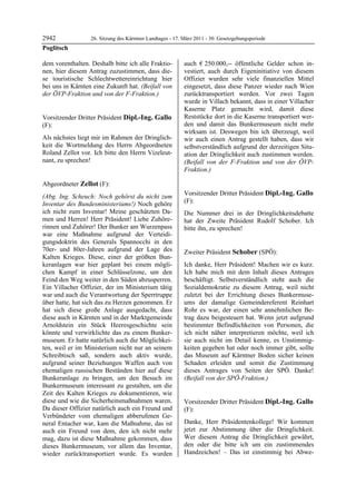 2942               26. Sitzung des Kärntner Landtages - 17. März 2011 - 30. Gesetzgebungsperiode
Poglitsch

dem vorenthalten. Deshalb bitte ich alle Fraktio-           auch € 250.000,-- öffentliche Gelder schon in-
nen, hier diesem Antrag zuzustimmen, dass die-              vestiert, auch durch Eigeninitiative von diesem
se touristische Schlechtwettereinrichtung hier              Offizier wurden sehr viele finanziellen Mittel
bei uns in Kärnten eine Zukunft hat. (Beifall von           eingesetzt, dass diese Panzer wieder nach Wien
der ÖVP-Fraktion und von der F-Fraktion.)
Poglitsch
                                                            zurücktransportiert werden. Vor zwei Tagen
                                                            wurde in Villach bekannt, dass in einer Villacher
                                                            Kaserne Platz gemacht wird, damit diese
Vorsitzender Dritter Präsident Dipl.-Ing. Gallo             Reststücke dort in die Kaserne transportiert wer-
(F):                                                        den und damit das Bunkermuseum nicht mehr
Dipl.-Ing. Gallo                                            wirksam ist. Deswegen bin ich überzeugt, weil
Als nächstes liegt mir im Rahmen der Dringlich-             wir auch einen Antrag gestellt haben, dass wir
keit die Wortmeldung des Herrn Abgeordneten                 selbstverständlich aufgrund der derzeitigen Situ-
Roland Zellot vor. Ich bitte den Herrn Vizeleut-            ation der Dringlichkeit auch zustimmen werden.
nant, zu sprechen!
Dipl.-Ing. Gallo                                            (Beifall von der F-Fraktion und von der ÖVP-
                                                            Fraktion.)
                                                            Zellot




Abgeordneter Zellot (F):
Zellot

(Abg. Ing. Scheuch: Noch gehörst du nicht zum               Vorsitzender Dritter Präsident Dipl.-Ing. Gallo
Inventar des Bundesministeriums!) Noch gehöre               (F):
                                                            Dipl.-Ing. Gallo
ich nicht zum Inventar! Meine geschätzten Da-               Die Nummer drei in der Dringlichkeitsdebatte
men und Herren! Herr Präsident! Liebe Zuhöre-               hat der Zweite Präsident Rudolf Schober. Ich
rinnen und Zuhörer! Der Bunker am Wurzenpass                bitte ihn, zu sprechen!
                                                            Dipl.-Ing. Gallo
war eine Maßnahme aufgrund der Verteidi-
gungsdoktrin des Generals Spannocchi in den
70er- und 80er-Jahren aufgrund der Lage des                 Zweiter Präsident Schober (SPÖ):
Kalten Krieges. Diese, einer der größten Bun-               Schober

keranlagen war hier geplant bei einem mögli-                Ich danke, Herr Präsident! Machen wir es kurz.
chen Kampf in einer Schlüsselzone, um den                   Ich habe mich mit dem Inhalt dieses Antrages
Feind den Weg weiter in den Süden abzusperren.              beschäftigt. Selbstverständlich steht auch die
Ein Villacher Offizier, der im Ministerium tätig            Sozialdemokratie zu diesem Antrag, weil nicht
war und auch die Verantwortung der Sperrtruppe              zuletzt bei der Errichtung dieses Bunkermuse-
über hatte, hat sich das zu Herzen genommen. Er             ums der damalige Gemeindereferent Reinhart
hat sich diese große Anlage ausgedacht, dass                Rohr es war, der einen sehr annehmlichen Be-
diese auch in Kärnten und in der Marktgemeinde              trag dazu beigesteuert hat. Wenn jetzt aufgrund
Arnoldstein ein Stück Heeresgeschichte sein                 bestimmter Befindlichkeiten von Personen, die
könnte und verwirklichte das zu einem Bunker-               ich nicht näher interpretieren möchte, weil ich
museum. Er hatte natürlich auch die Möglichkei-             sie auch nicht im Detail kenne, es Unstimmig-
ten, weil er im Ministerium nicht nur an seinem             keiten gegeben hat oder noch immer gibt, sollte
Schreibtisch saß, sondern auch aktiv wurde,                 das Museum auf Kärntner Boden sicher keinen
aufgrund seiner Beziehungen Waffen auch von                 Schaden erleiden und somit die Zustimmung
ehemaligen russischen Beständen hier auf diese              dieses Antrages von Seiten der SPÖ. Danke!
Bunkeranlage zu bringen, um den Besuch im                   (Beifall von der SPÖ-Fraktion.)
                                                            Schober

Bunkermuseum interessant zu gestalten, um die
Zeit des Kalten Krieges zu dokumentieren, wie
diese und wie die Sicherheitsmaßnahmen waren.               Vorsitzender Dritter Präsident Dipl.-Ing. Gallo
Da dieser Offizier natürlich auch ein Freund und            (F):
Verbündeter vom ehemaligen abberufenen Ge-                  Dipl.-Ing. Gallo


neral Entacher war, kam die Maßnahme, das ist               Danke, Herr Präsidentenkollege! Wir kommen
auch ein Freund von dem, den ich nicht mehr                 jetzt zur Abstimmung über die Dringlichkeit.
mag, dazu ist diese Maßnahme gekommen, dass                 Wer diesem Antrag die Dringlichkeit gewährt,
dieses Bunkermuseum, vor allem das Inventar,                den oder die bitte ich um ein zustimmendes
wieder zurücktransportiert wurde. Es wurden                 Handzeichen! – Das ist einstimmig bei Abwe-
 
