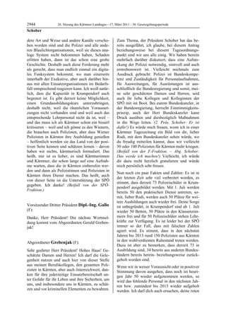 2944               26. Sitzung des Kärntner Landtages - 17. März 2011 - 30. Gesetzgebungsperiode
Schober

dere Art und Weise und andere Kanäle verscho-               Zum Thema, der Präsident Schober hat das be-
ben worden sind und die Polizei und alle ande-              reits ausgeführt, ich glaube, bei diesem Antrag
ren Blaulichtorganisationen, weil sie dieses ana-           beziehungsweise bei diesem Tagesordnungs-
loge System nicht bekommen haben, Schaden                   punkt sind wir uns alle einig. Wir haben bereits
erlitten haben, dann ist das schon eine grobe               mehrfach darüber diskutiert, dass eine Aufsto-
Geschichte. Deshalb auch diese Forderung mehr               ckung der Polizei notwendig, sinnvoll und auch
als gerecht, dass man endlich einmal ein digita-            erstrebenswert ist. Vielleicht nochmals zum
les Funksystem bekommt, wo man einerseits                   Ausdruck gebracht: Polizei ist Bundeskompe-
innerhalb der Exekutive, aber auch darüber hin-             tenz und Zuständigkeit für Personalaufnahmen,
aus mit allen Einsatzorganisationen im Bedarfs-             für Ausweitungen, für Ausrüstungen ist aus-
fall entsprechend reagieren kann. Ich weiß natür-           schließlich die Bundesregierung und somit, mei-
lich, dass die Kapazität in Krumpendorf auch                ne sehr geschätzten Damen und Herren, seid
begrenzt ist. Es gibt derzeit keine Möglichkeit,            auch ihr liebe Kollegen und Kolleginnen der
einen Grundausbildungskurs unterzubringen,                  SPÖ mit im Boot. Bei eurem Bundeskanzler, in
deshalb nicht, weil die räumlichen Vorausset-               der Bundesregierung, herrscht Einstimmigkeits-
zungen nicht vorhanden sind und weil auch das               prinzip, auch der Herr Bundeskanzler kann
entsprechende Lehrpersonal nicht da ist, weil –             Druck ausüben und diesbezüglich Maßnahmen
und das muss ich als Kärntner schon ein bisserl             in die Wege leiten. (2. Präs. Schober: Er ist
kritisieren – weil und ich gönne es den Wienern,            dafür!) Es würde mich freuen, wenn ich in einer
die brauchen auch Polizisten, aber dass Wiener              Kärntner Tageszeitung ein Bild von dir, lieber
Polizisten in Kärnten ihre Ausbildung genießen              Rudi, mit dem Bundeskanzler sehen würde, wo
– hoffentlich werden sie das Land von der posi-             du freudig mitteilen kannst, dass wir vielleicht
tiven Seite kennen und schätzen lernen – davon              50 oder 100 Polizisten für Kärnten mehr kriegen.
haben wir nichts, kärntnerisch formuliert. Das              (Beifall von der F-Fraktion. – Abg. Schober:
heißt, mir ist es lieber, es sind Kärntnerinnen             Das werde ich machen!) Vielleicht, ich würde
und Kärntner, die schon lange auf eine Aufnah-              dir dazu recht herzlich gratulieren und würde
me warten, dass die in Kärnten einberufen wer-              mich persönlich sehr freuen.
den und dann als Polizistinnen und Polizisten in
                                                            Nun noch ein paar Fakten und Zahlen: Es ist in
Kärnten ihren Dienst machen. Das heißt, auch
                                                            der letzten Zeit sehr viel verbreitet worden, es
von dieser Seite ist die Unterstützung der SPÖ
                                                            stimmt, dass derzeit 73 Polizeischüler in Krum-
gegeben. Ich danke! (Beifall von der SPÖ-
                                                            pendorf ausgebildet werden. Mit 1. Juli werden
Fraktion.)
Schober
                                                            bereits 50 den praktischen Dienst antreten, so-
                                                            mit, lieber Rudi, werden auch 50 Plätze für wei-
                                                            tere Ausbildungen auch wieder frei. Deine Sorge
Vorsitzender Dritter Präsident Dipl.-Ing. Gallo             ist unbegründet, in Krumpendorf sind ab 1. Juli
(F):                                                        wieder 50 Betten, 50 Plätze in den Klassenzim-
Dipl.-Ing. Gallo

Danke, Herr Präsident! Die nächste Wortmel-                 mern frei und für 50 Polizeischüler stehen Lehr-
dung kommt vom Abgeordneten Gerald Greben-                  kräfte zur Verfügung. Es ist leider bei der SPÖ
jak!                                                        immer so der Fall, dass mit falschen Zahlen
Dipl.-Ing. Gallo
                                                            agiert wird. Es stimmt, dass in den nächsten
                                                            Jahren bis 2013 rund 150 Polizisten aus Kärnten
                                                            in den wohlverdienten Ruhestand treten werden.
Abgeordneter Grebenjak (F):
Grebenjak
                                                            Dazu ist aber zu bemerken, dass derzeit 73 in
Sehr geehrter Herr Präsident! Hohes Haus! Ge-               Ausbildung sind, 34 bereits aus anderen Bundes-
schätzte Damen und Herren! Ich darf die Gele-               ländern bereits herein- beziehungsweise zurück-
genheit nutzen und auch hier von dieser Stelle              geholt worden sind.
aus meinen Berufskollegen, den gesamten Poli-               Wenn wir in weiser Voraussicht oder in positiver
zisten in Kärnten, aber auch österreichweit, dan-           Stimmung davon ausgehen, dass noch im heuri-
ken für ihre jederzeitige Einsatzbereitschaft un-           gen Jahr 50 wieder aufgenommen werden, so
ter Gefahr für ihr Leben und ihre Sicherheit, um            wird das fehlende Personal in den nächsten Jah-
uns, und insbesondere uns in Kärnten, zu schüt-             ren bzw. zumindest bis 2013 wieder aufgeholt
zen und vor kriminellen Elementen zu bewahren.              werden. Ich darf dich auch ersuchen, deine roten
 