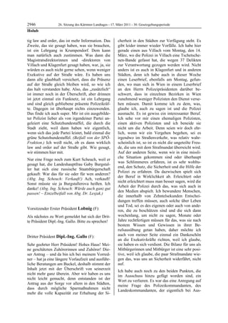 2946               26. Sitzung des Kärntner Landtages - 17. März 2011 - 30. Gesetzgebungsperiode
Holub

tig law and order, das ist mehr Information. Das            cherheit in den Städten zur Verfügung steht. Es
Zweite, das sie gesagt haben, was sie brauchen,             gibt leider immer wieder Vorfälle. Ich habe hier
ist ein Lehrgang in Krumpendorf. Dem kann                   gerade einen aus Villach vom Montag, den 14.
man natürlich auch zustimmen. Was dann die                  März, wo die Polizei in Villach eine Tschetsche-
Magistratsdirektorinnen und -direktoren von                 nen-Bande gefasst hat, die wegen 37 Delikten
Villach und Klagenfurt gesagt haben, war, ja, sie           zur Verantwortung gezogen werden wird. Nicht
würden es auch nicht gerne sehen, wenn weniger              anders ist es auch in Klagenfurt und in anderen
Exekutive auf der Straße wäre. Es haben uns                 Städten, denn ich habe auch in dieser Woche
dann alle glaubhaft versichert, dass die Präsenz            einen Leserbrief, ebenfalls am Montag, gefun-
auf der Straße gleich bleiben wird, so wie ich              den, wo man sich in Wien in einem Leserbrief
das halt verstanden habe. Also, das „zusätzlich“            an den Herrn Polizeipräsidenten darüber be-
ist immer noch in der Überschrift, aber drinnen             schwert, dass in einzelnen Bezirken in Wien
ist jetzt einmal ein Funknetz, ist ein Lehrgang             zunehmend weniger Polizisten den Dienst verse-
und sind gleich gebliebene präsente Polizeikräf-            hen müssen. Damit komme ich zu dem, was,
te. Dagegen ist überhaupt nichts einzuwenden.               glaube ich, auch zu sagen ist und die Polizei
Das finde ich auch super. Mir ist ein ausgebilde-           ausmacht. Es ist gewiss ein interessanter Beruf.
ter Polizist lieber als von irgendeiner Partei an-          Ich sehe vor mir einen ehemaligen Polizisten,
geleiert eine Schutzhundestaffel, die durch die             einen aktiven Polizisten und ich beneide sie
Stadt zieht, weil dann haben wir eigentlich,                nicht um die Arbeit. Denn seien wir doch ehr-
wenn sich das jede Partei leistet, bald einmal die          lich, wenn wir ein Vergehen begehen, sei es
grüne Schutzhundestaffel. (Beifall von der SPÖ-             irgendwo im Straßenverkehr, was relativ wahr-
Fraktion.) Ich weiß nicht, ob es dann wirklich              scheinlich ist, so ist es nicht die ungeteilte Freu-
law and order auf der Straße gibt. Wie gesagt,              de, die uns mit dem Strafmandat überreicht wird.
wir stimmen hier mit.                                       Auf der anderen Seite, wenn wir in eine missli-
                                                            che Situation gekommen sind oder überhaupt
Nur eine Frage noch zum Kurt Scheuch, weil er
                                                            was Schlimmeres erfahren, ist es sehr wohltu-
gesagt hat, die Landeshauptfrau Gaby Burgstal-
                                                            end, den Schutz, die Sicherheit und die Hilfe der
ler hat sich eine russische Staatsbürgerschaft
                                                            Polizei zu erfahren. Da dazwischen spielt sich
gekauft: War das für sie oder für wen anderen?
                                                            der Beruf in Wirklichkeit ab. Erleichtert oder
(Abg. Ing. Scheuch: Verkauft!) Ach, verkauft!
                                                            nicht erleichtert muss man besser sagen, wird die
Sonst müsste sie ja Burgstallerova heißen. Ich
                                                            Arbeit der Polizei durch das, was sich auch in
danke! (Abg. Ing. Scheuch: Würde auch ganz gut
                                                            den Medien abspielt. Ich bewundere Menschen,
passen! – Einzelbeifall von Abg. Dr. Lesjak.)
Holub
                                                            die innerhalb von Zehntelsekunden Entschei-
                                                            dungen treffen müssen, auch solche über Leben
                                                            und Tod, sei es des eigenen oder auch von ande-
Vorsitzender Erster Präsident Lobnig (F):                   ren, die zu beschützen sind und die sich dann
Lobnig

Als nächstes zu Wort gemeldet hat sich der Drit-            wochenlang, um nicht zu sagen, Monate oder
te Präsident Dipl.-Ing. Gallo. Bitte zu sprechen!           Jahre rechtfertigen müssen für das, was sie nach
Lobnig
                                                            bestem Wissen und Gewissen in ihrer Be-
                                                            rufsausübung getan haben, daher möchte ich
Dritter Präsident Dipl.-Ing. Gallo (F):                     auch von meiner Seite einmal ein Dankeschön
Dipl.-Ing. Gallo
                                                            an die Exekutivkräfte richten, weil ich glaube,
Sehr geehrter Herr Präsident! Hohes Haus! Mei-              sie haben es sich verdient. Die Bilanz für uns als
ne geschätzten Zuhörerinnen und Zuhörer! Die-               Mitbürgerinnen und Mitbürger ist eine sehr posi-
ser Antrag – und da bin ich bei meinem Vorred-              tive, weil ich glaube, die paar Strafmandate wie-
ner – hat ja eine längere Vorlaufzeit und ausführ-          gen das, was uns an Sicherheit widerfährt, nicht
liche Beratungen am Buckel, deshalb stimmt der              auf.
Inhalt jetzt mit der Überschrift von seinerzeit
                                                            Ich habe auch noch zu den beiden Punkten, die
nicht mehr ganz überein. Aber wir haben es uns
                                                            im Ausschuss hinzu gefügt worden sind, ein
nicht leicht gemacht, denn entstanden ist der
                                                            Wort zu verlieren. Es war das eine Anregung auf
Antrag aus der Sorge vor allem in den Städten,
                                                            meine Frage des Polizeikommandanten, des
dass durch mögliche Sparmaßnahmen nicht
                                                            Landeskommandanten, der eigentlich bei Aus-
mehr die volle Kapazität zur Erhaltung der Si-
 