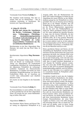 2948              26. Sitzung des Kärntner Landtages - 17. März 2011 - 30. Gesetzgebungsperiode



Vorsitzender Erster Präsident Lobnig (F):                  Ausgang dafür, dass der Bundesminister für
Lobnig                                                     Sport und Landesverteidigung im Herbst bei der
Die Annahme wurde beantragt. Wer dem zu-                   Angelobung der neuen Offiziere an der Militär-
stimmt, bitte um ein Handzeichen! – Das ist                akademie gesagt hat, die Wehrpflicht ist in Stein
wiederum einstimmig so beschlossen. Wir                    gemeißelt. Das war am Samstag und am Montag
kommen zum Tagesordnungspunkt 4:                           darauf hat er die Debatte ausgelöst, dass die
                                                           Wehrpflicht für ihn gefallen ist, weil er die Ko-
                                                           pie des Wiener Bürgermeisters angenommen
     4. Ldtgs.Zl. 119-4/30:                                hat, der das auch zum Wahlkampfthema ge-
        Bericht und Antrag des Ausschusses                 macht hat. Meine geschätzten Damen und Her-
        für Rechts-, Verfassungs-, Föderalis-              ren! Wir sehen aufgrund der aktuellen Situation
        mus-, Volksgruppen-, Flüchtlings-                  in Japan, dass die meisten Hilfskräfte, die dort
        und        Immunitätsangelegenheiten               eingesetzt werden, das Militär ist, das für die
        betreffend Aufrechterhaltung der all-              friedliche Hilfe, für in Not geratene Menschen
        gemeinen Wehrpflicht als verfas-                   dort zum Einsatz kommt. Ob das in Japan ist, ob
        sungsrechtliches Fundament des Ös-                 das in einem anderen Land ist, ob das aufgrund
                                                           der Naturkatastrophen auf der Welt ist, hier kann
        terreichischen Bundesheeres
                                                           sich ein Militär auszeichnen, in friedlicher Mis-
Berichterstatter ist der Herr Abgeordnete Mag.             sion für die Menschen auch da zu sein.
Darmann. Ich erteile ihm das Wort! Bitte, zu
                                                           Meine geschätzten Damen und Herren, mit der
berichten!
Lobnig
                                                           Abschaffung der Wehrpflicht wird den Österrei-
                                                           cherinnen und den Österreichern das Letzte noch
                                                           genommen, das heißt, eine wirksame Hilfe in der
Berichterstatter Abgeordneter Mag. Darmann                 Not bei Katastrophen jeglicher Art. Ich glaube,
(F):                                                       das ist auch Grund genug, wenn man den Leis-
Mag. Darmann

Danke, Herr Präsident! Hohes Haus! Somit er-               tungsbericht des Truppendienstes vom Jahr 2010
statte ich Bericht zur Landtagszahl 119-4/30,              sieht, dass in jedem einzelnen Bundesland so
Antrag von Abgeordneten des Freiheitlichen                 viele Stunden für Nothilfen geleistet wurden.
Landtagsklubs betreffend die Aufrechterhaltung             Das sind schon über 40.000 Mannstunden, die
der allgemeinen Wehrpflicht als verfassungs-               alleine im Jahr 2010 im gesamten Bundesgebiet
rechtliches Fundament des Österreichischen                 bundesländermäßig aufgeteilt, auch für Hilfeleis-
Bundesheeres. Es handelt sich hierbei um einen             tungen da sind. Deswegen ist es natürlich auch
ehemaligen Dringlichkeitsantrag von Seiten des             ein wesentlicher Grund, die Wehrpflicht selbst-
Freiheitlichen Klubs, der im Ausschuss am                  verständlich beizubehalten.
3.3.2011 dann schlussendlich auch inhaltlich               Ein nächster Aspekt ist auch, dass die Aufgaben
diskutiert wurde.                                          des Österreichischen Bundesheeres, des moder-
Ich ersuche um das Eingehen in die Generalde-              nen Heeres, wenn man das so nennen will, bis
batte.
Mag. Darmann
                                                           heute nicht genau definiert wurden. Die Bundes-
                                                           regierung und die Koalitionsparteien in Wien
                                                           sind sich ja einig, welche zusätzlichen Aufgaben
Vorsitzender Erster Präsident Lobnig (F):                  das österreichische Bundesheer bekommt. Als
Lobnig                                                     der Herr Präsident Gallo früher in seiner Debat-
Die Generaldebatte ist somit eröffnet. Als erstes          tenrede gemeint hat, dass die Angehörigen der
zu Wort gemeldet hat sich der Herr Abgeordnete             Post oder des österreichischen Bundsheeres zur
Zellot. Ich ersuche ihn nun, seinen Debattenbei-           Polizei kommen sollten, meine geschätzten Da-
trag zu liefern. Bitte sehr!
Lobnig                                                     men und Herren, ich möchte Ihnen mitteilen, es
                                                           gibt beim österreichischen Bundesheer keinen
                                                           einzigen Dienststellenleiter, der einen Mann
Abgeordneter Zellot (F):                                   weglässt zur Polizei, weil er ihn selbst dringend
Zellot
                                                           und notwendig braucht. Das ist einmal die Tat-
Herr Präsident! Meine Damen und Herren! Die-               sache und ich glaube, somit ist dieser Antrag
ser Antrag zur allgemeinen Wehrpflicht ist ja              auch gerechtfertigt. Solange die Verantwortli-
 