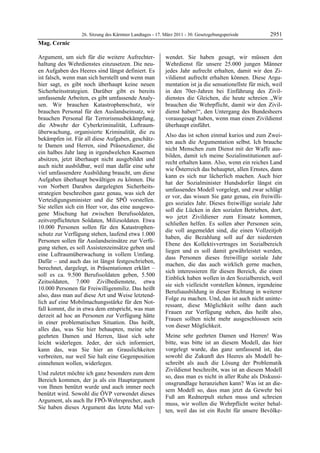 26. Sitzung des Kärntner Landtages - 17. März 2011 - 30. Gesetzgebungsperiode         2951
Mag. Cernic

Argument, um sich für die weitere Aufrechter-              wendet. Sie haben gesagt, wir müssen den
haltung des Wehrdienstes einzusetzen. Die neu-             Wehrdienst für unsere 25.000 jungen Männer
en Aufgaben des Heeres sind längst definiert. Es           jedes Jahr aufrecht erhalten, damit wir den Zi-
ist falsch, wenn man sich herstellt und wenn man           vildienst aufrecht erhalten können. Diese Argu-
hier sagt, es gibt noch überhaupt keine neuen              mentation ist ja die sensationellste für mich, weil
Sicherheitsstrategien. Darüber gibt es bereits             in den 70er-Jahren bei Einführung des Zivil-
umfassende Arbeiten, es gibt umfassende Analy-             dienstes die Gleichen, die heute schreien „Wir
sen. Wir brauchen Katastrophenschutz, wir                  brauchen die Wehrpflicht, damit wir den Zivil-
brauchen Personal für den Auslandseinsatz, wir             dienst haben!“, den Untergang des Bundesheers
brauchen Personal für Terrorismusbekämpfung,               vorausgesagt haben, wenn man einen Zivildienst
die Abwehr der Cyberkriminalität, Luftraum-                überhaupt einführt.
überwachung, organisierte Kriminalität, die zu
                                                           Also das ist schon einmal kurios und zum Zwei-
bekämpfen ist. Für all diese Aufgaben, geschätz-
                                                           ten auch die Argumentation selbst. Ich brauche
te Damen und Herren, sind Präsenzdiener, die
                                                           nicht Menschen zum Dienst mit der Waffe aus-
ein halbes Jahr lang in irgendwelchen Kasernen
                                                           bilden, damit ich meine Sozialinstitutionen auf-
absitzen, jetzt überhaupt nicht ausgebildet und
                                                           recht erhalten kann. Also, wenn ein reiches Land
auch nicht ausbildbar, weil man dafür eine sehr
                                                           wie Österreich das behauptet, allen Ernstes, dann
viel umfassendere Ausbildung braucht, um diese
                                                           kann es sich nur lächerlich machen. Auch hier
Aufgaben überhaupt bewältigen zu können. Die
                                                           hat der Sozialminister Hundsdorfer längst ein
von Norbert Darabos dargelegten Sicherheits-
                                                           umfassendes Modell vorgelegt, und zwar schlägt
strategien beschreiben ganz genau, was sich der
                                                           er vor, das wissen Sie ganz genau, ein freiwilli-
Verteidigungsminister und die SPÖ vorstellen.
                                                           ges soziales Jahr. Dieses freiwillige soziale Jahr
Sie stellen sich ein Heer vor, das eine ausgewo-
                                                           soll die Lücken in den sozialen Betrieben, dort,
gene Mischung hat zwischen Berufssoldaten,
                                                           wo jetzt Zivildiener zum Einsatz kommen,
zeitverpflichteten Soldaten, Milizsoldaten. Etwa
                                                           schließen helfen. Es sollen aber Personen sein,
10.000 Personen sollen für den Katastrophen-
                                                           die voll angemeldet sind, die einen Vollzeitjob
schutz zur Verfügung stehen, laufend etwa 1.000
                                                           haben, die Bezahlung soll auf der niedersten
Personen sollen für Auslandseinsätze zur Verfü-
                                                           Ebene des Kollektivvertrages im Sozialbereich
gung stehen, es soll Assistenzeinsätze geben und
                                                           liegen und es soll damit gewährleistet werden,
eine Luftraumüberwachung in vollem Umfang.
                                                           dass Personen dieses freiwillige soziale Jahr
Dafür – und auch das ist längst festgeschrieben,
                                                           machen, die das auch wirklich gerne machen,
berechnet, dargelegt, in Präsentationen erklärt –
                                                           sich interessieren für diesen Bereich, die einen
soll es ca. 9.500 Berufssoldaten geben, 5.500
                                                           Einblick haben wollen in den Sozialbereich, weil
Zeitsoldaten, 7.000 Zivilbedienstete, etwa
                                                           sie sich vielleicht vorstellen können, irgendeine
10.000 Personen für Freiwilligenmiliz. Das heißt
                                                           Berufsausbildung in dieser Richtung in weiterer
also, dass man auf diese Art und Weise letztend-
                                                           Folge zu machen. Und, das ist auch nicht uninte-
lich auf eine Mobilmachungsstärke für den Not-
                                                           ressant, diese Möglichkeit sollte dann auch
fall kommt, die in etwa dem entspricht, was man
                                                           Frauen zur Verfügung stehen, das heißt also,
derzeit ad hoc an Personen zur Verfügung hätte
                                                           Frauen sollten nicht mehr ausgeschlossen sein
in einer problematischen Situation. Das heißt,
                                                           von dieser Möglichkeit.
alles das, was Sie hier behaupten, meine sehr
geehrten Damen und Herren, lässt sich sehr                 Meine sehr geehrten Damen und Herren! Was
leicht widerlegen. Jeder, der sich informiert,             bitte, was bitte ist an diesem Modell, das hier
kann das, was Sie hier an Grauslichkeiten                  vorgelegt wurde, das ganz umfassend ist, das
verbreiten, nur weil Sie halt eine Gegenposition           sowohl die Zukunft des Heeres als Modell be-
einnehmen wollen, widerlegen.                              schreibt als auch die Lösung der Problematik
                                                           Zivildienst beschreibt, was ist an diesem Modell
Und zuletzt möchte ich ganz besonders zum dem
                                                           so, dass man es nicht in aller Ruhe als Diskussi-
Bereich kommen, der ja als ein Hauptargument
                                                           onsgrundlage heranziehen kann? Was ist an die-
von Ihnen benützt wurde und auch immer noch
                                                           sem Modell so, dass man jetzt da Gewehr bei
benützt wird. Sowohl die ÖVP verwendet dieses
                                                           Fuß am Rednerpult stehen muss und schreien
Argument, als auch Ihr FPÖ-Wehrsprecher, auch
                                                           muss, wir wollen die Wehrpflicht weiter behal-
Sie haben dieses Argument das letzte Mal ver-
                                                           ten, weil das ist ein Recht für unsere Bevölke-
 