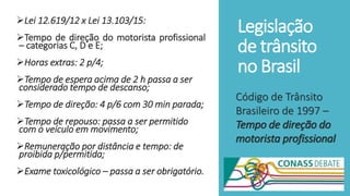 Legislação
de trânsito
no Brasil
Lei 12.619/12 x Lei 13.103/15:
Tempo de direção do motorista profissional
– categorias C, D e E;
Horas extras: 2 p/4;
Tempo de espera acima de 2 h passa a ser
considerado tempo de descanso;
Tempo de direção: 4 p/6 com 30 min parada;
Tempo de repouso: passa a ser permitido
com o veículo em movimento;
Remuneração por distância e tempo: de
proibida p/permitida;
Exame toxicológico – passa a ser obrigatório.
Código de Trânsito
Brasileiro de 1997 –
Tempo de direção do
motorista profissional
 
