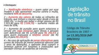 Legislação
de trânsito
no Brasil
Destaques:
1 – Notificação eletrônica – quem optar por esse
modelo e não apresentar recurso contra a multa,
receberá 40% de desconto;
2 – Aumento dos valores de todas as infrações de
trânsito, que tinham o mesmo valor desde o ano de
2000 (Ex.: a multa por beber e dirigir passou de R$
1.915,40 para R$ 2.934,70) – aumento médio de
mais de 50%;
3 – Aumento da punição para quem estaciona o
veículo em vaga exclusiva para idosos e pessoas
com deficiência (de R$ 127,00 para R$ 293,47) e
para quem manuseia o telefone celular (de R$
85,13 para R$ 293,47);
4 – No caso de aplicação de penas alternativas para
crimes de trânsito de menor potencial ofensivo (até
2 anos de detenção), o apenado deve cumprir a
sentença judicial em hospitais e instituições que
atendam vítimas de acidentes de trânsito.
Código de Trânsito
Brasileiro de 1997 –
Lei 13.281/2016 (MP
699/2015)
 