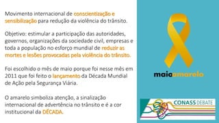 Movimento internacional de conscientização e
sensibilização para redução da violência do trânsito.
Objetivo: estimular a participação das autoridades,
governos, organizações da sociedade civil, empresas e
toda a população no esforço mundial de reduzir as
mortes e lesões provocadas pela violência do trânsito.
Foi escolhido o mês de maio porque foi nesse mês em
2011 que foi feito o lançamento da Década Mundial
de Ação pela Segurança Viária.
O amarelo simboliza atenção, a sinalização
internacional de advertência no trânsito e é a cor
institucional da DÉCADA.
 