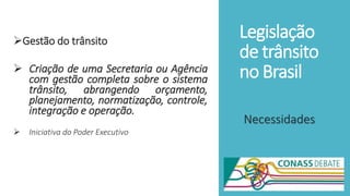 Legislação
de trânsito
no Brasil
Gestão do trânsito
 Criação de uma Secretaria ou Agência
com gestão completa sobre o sistema
trânsito, abrangendo orçamento,
planejamento, normatização, controle,
integração e operação.
 Iniciativa do Poder Executivo
Necessidades
 