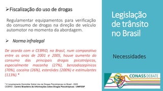 Legislação
de trânsito
no Brasil
Fiscalização do uso de drogas
Regulamentar equipamentos para verificação
do consumo de drogas na direção de veículo
automotor no momento da abordagem.
 Norma infralegal
Necessidades
De acordo com o CEBRID, no Brasil, num comparativo
entre os anos de 2001 e 2005, houve aumento do
consumo das principais drogas psicotrópicas,
especialmente maconha (27%), benzodiazepínicos
(70%), cocaína (26%), esteróides (200%) e estimulantes
(113%).*
* II Levantamento Domiciliar Sobre Uso de Drogas Psicotrópicas no Brasil - 2005
CEBRID - Centro Brasileiro de Informações sobre Drogas Psicotrópicas - UNIFESP
 