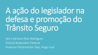 A ação do legislador na
defesa e promoção do
Trânsito Seguro
Jerry Adriane Dias Rodrigues
Policial Rodoviário Federal
Assessor Parlamentar Dep. Hugo Leal
 