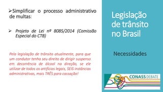 Legislação
de trânsito
no Brasil
Simplificar o processo administrativo
de multas:
 Projeto de Lei nº 8085/2014 (Comissão
Especial do CTB)
NecessidadesPela legislação de trânsito atualmente, para que
um condutor tenha seu direito de dirigir suspenso
em decorrência de álcool na direção, se ele
utilizar de todos os artifícios legais, SEIS instâncias
administrativas, mais TRÊS para cassação!
 