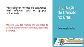 Legislação
de trânsito
no Brasil
Estabelecer normas de segurança
mais efetivas para os grupos
vulneráveis:
Necessidades
Mais de 50% dos mortes em acidentes de
trânsito envolvem motociclistas, pedestres
e ciclistas.
 