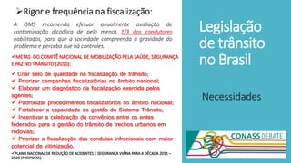 Legislação
de trânsito
no Brasil
Rigor e frequência na fiscalização:
Necessidades
A OMS recomenda efetuar anualmente avaliação de
contaminação alcoólica de pelo menos 1/3 dos condutores
habilitados, para que a sociedade compreenda a gravidade do
problema e perceba que há controles.
METAS DO COMITÊ NACIONAL DE MOBILIZAÇÃO PELA SAÚDE, SEGURANÇA
E PAZ NO TRÂNSITO (2010):
 Criar selo de qualidade na fiscalização de trânsito;
 Priorizar campanhas fiscalizatórias no âmbito nacional;
 Elaborar um diagnóstico da fiscalização exercida pelos
agentes;
 Padronizar procedimentos fiscalizatórios no âmbito nacional;
 Fortalecer a capacidade de gestão do Sistema Trânsito;
 Incentivar a celebração de convênios entre os entes
federados para a gestão do trânsito de trechos urbanos em
rodovias;
 Priorizar a fiscalização das condutas infracionais com maior
potencial de vitimização.
PLANO NACIONAL DE REDUÇÃO DE ACIDENTES E SEGURANÇA VIÁRIA PARA A DÉCADA 2011 –
2020 (PROPOSTA)
 