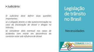 Legislação
de trânsito
no Brasil
Judiciário:
Necessidades
O Judiciário deve definir duas questões
importantes:
a) o alegado direito a não autoincriminação no
caso da fiscalização de álcool e drogas no
trânsito;
b) considerar dolo eventual nos casos de
acidentes com morte em decorrência do
condutor estar sob influência de álcool.
 