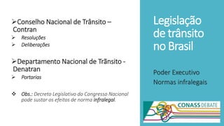 Legislação
de trânsito
no Brasil
Conselho Nacional de Trânsito –
Contran
 Resoluções
 Deliberações
Departamento Nacional de Trãnsito -
Denatran
 Portarias
 Obs.: Decreto Legislativo do Congresso Nacional
pode sustar os efeitos de norma infralegal.
Poder Executivo
Normas infralegais
 