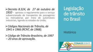 Legislação
de trânsito
no Brasil
Decreto 8.324, de 27 de outubro de
1910 - aprovou o regulamento para o serviço
subvencionado de transportes de passageiros
ou mercadorias por meio de automóveis
industriais, ligando os estados da União;
Códigos Nacionais de Trânsito, de
1941 e 1966 (RCNT, de 1968);
Código de Trânsito Brasileiro, de 1997
– 20 anos de aprovação.
Histórico
 