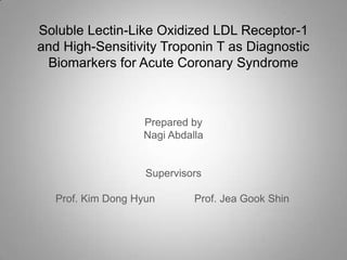 Soluble Lectin-Like Oxidized LDL Receptor-1
and High-Sensitivity Troponin T as Diagnostic
 Biomarkers for Acute Coronary Syndrome



                   Prepared by
                   Nagi Abdalla


                    Supervisors

   Prof. Kim Dong Hyun       Prof. Jea Gook Shin
 