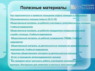 Полезные материалы
Как подготовиться и провести посещение отдела полиции и участкового
уполномоченного полиции (игра от 22.11.15)
Общественный контроль за работой участковых уполномоченных полиции.
Учебный видеоролик
Общественный контроль за работой сотрудников патрульно-постовой
службы полиции. Учебный видеоролик
Общественный контроль за работой сотрудников ГИБДД. Учебный
видеоролик
Общественный контроль за деятельностью полиции во время массовых
мероприятий. Учебный видеоролик
Практики общественного контроля за деятельностью полиции
Отчет о посещении железнодорожного вокзала
Как граждане могут улучшить работу участкового уполномоченного
полиции. Инструкция для новичков и опытных пользователей.
 