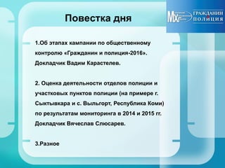 Повестка дня
1.Об этапах кампании по общественному
контролю «Гражданин и полиция-2016».
Докладчик Вадим Карастелев.
2. Оценка деятельности отделов полиции и
участковых пунктов полиции (на примере г.
Сыктывкара и с. Выльгорт, Республика Коми)
по результатам мониторинга в 2014 и 2015 гг.
Докладчик Вячеслав Слюсарев.
3.Разное
 