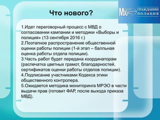 Что нового?
1.Идет переговорный процесс с МВД о
согласовании кампании и методики «Выборы и
полиция» (13 сентября 2016 г.)
2.Поэтапное распространение общественной
оценки работы полиции (1-й этап – балльная
оценка работы отдела полиции).
3.Часть работ будет передана координаторам
(распечатка цветных грамот, благодарностей,
сертификатов оценки работы отделов полиции).
4.Подписание участниками Кодекса этики
общественного контролера.
5.Ожидается методика мониторинга МРЭО в части
выдачи прав (готовит ФАР, после выхода приказа
МВД).
 