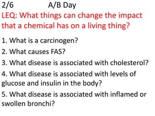 2/6          A/B Day
LEQ: What things can change the impact
that a chemical has on a living thing?
1. What is a carcinogen?
2. What causes FAS?
3. What disease is associated with cholesterol?
4. What disease is associated with levels of
glucose and insulin in the body?
5. What disease is associated with inflamed or
swollen bronchi?
 