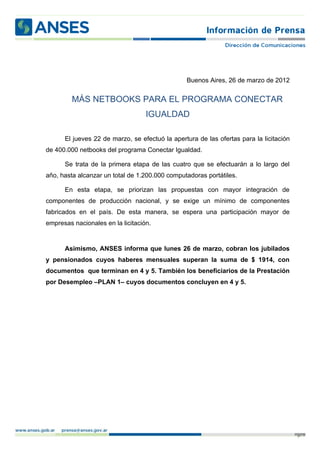 Buenos Aires, 26 de marzo de 2012


         MÁS NETBOOKS PARA EL PROGRAMA CONECTAR
                                   IGUALDAD

      El jueves 22 de marzo, se efectuó la apertura de las ofertas para la licitación
de 400.000 netbooks del programa Conectar Igualdad.

      Se trata de la primera etapa de las cuatro que se efectuarán a lo largo del
año, hasta alcanzar un total de 1.200.000 computadoras portátiles.

      En esta etapa, se priorizan las propuestas con mayor integración de
componentes de producción nacional, y se exige un mínimo de componentes
fabricados en el país. De esta manera, se espera una participación mayor de
empresas nacionales en la licitación.


      Asimismo, ANSES informa que lunes 26 de marzo, cobran los jubilados
y pensionados cuyos haberes mensuales superan la suma de $ 1914, con
documentos que terminan en 4 y 5. También los beneficiarios de la Prestación
por Desempleo –PLAN 1– cuyos documentos concluyen en 4 y 5.




                                                                                        p. 1
 