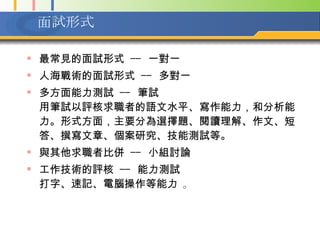 面試形式 最常見的面試形式  --  一對一  人海戰術的面試形式  --  多對一  多方面能力測試  --  筆試  用筆試以評核求職者的語文水平、寫作能力，和分析能力。形式方面，主要分為選擇題、閱讀理解、作文、短答、撰寫文章、個案研究、技能測試等。   與其他求職者比併  --  小組討論 工作技術的評核  --  能力測試  打字、速記、電腦操作等能力  。 