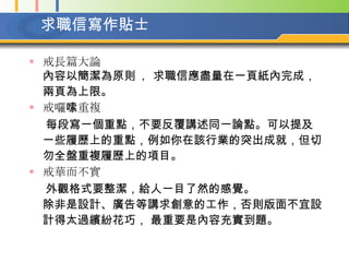 求職信寫作貼士   戒長篇大論  內容以簡潔為原則  ， 求職信應盡量在一頁紙內完成，兩頁為上限。   戒囉嗦重複  每段寫一個重點，不要反覆講述同一論點。可以提及一些履歷上的重點，例如你在該行業的突出成就，但切勿全盤重複履歷上的項目。  戒華而不實  外觀格式要整潔，給人一目了然的感覺。 除非是設計、廣告等講求創意的工作，否則版面不宜設計得太過繽紛花巧， 最重要是內容充實到題。  