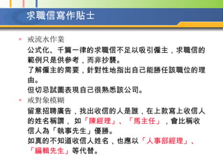 求職信寫作貼士 戒流水作業  公式化、千篇一律的求職信不足以吸引僱主，求職信的範例只是供參考，而非抄襲。  了解僱主的需要，針對性地指出自己能勝任該職位的理由。  但切忌試圖表現自己很熟悉該公司。   戒對象模糊  留意招聘廣告，找出收信的人是誰，在上款寫上收信人的姓名稱謂， 如 「陳經理」、「馬主任」 ，會比稱收信人為「執事先生」優勝。  如真的不知道收信人姓名，也應以 「人事部經理」、「編輯先生」 等代替。   