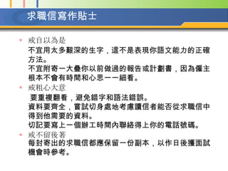 求職信寫作貼士 戒自以為是  不宜用太多艱深的生字，這不是表現你語文能力的正確方法。  不宜附寄一大疊你以前做過的報告或計劃書，因為僱主根本不會有時間和心思一一細看。   戒粗心大意  要重複翻看，避免錯字和語法錯誤。  資料要齊全，嘗試切身處地考慮讀信者能否從求職信中得到他需要的資料。  切記要寫上一個辦工時間內聯絡得上你的電話號碼。   戒不留後著 每封寄出的求職信都應保留一份副本，以作日後獲面試機會時參考。   
