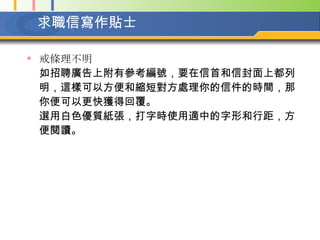 求職信寫作貼士 戒條理不明   如招聘廣告上附有參考編號，要在信首和信封面上都列明，這樣可以方便和縮短對方處理你的信件的時間，那你便可以更快獲得回覆。  選用白色優質紙張，打字時使用適中的字形和行距，方便閱讀。  