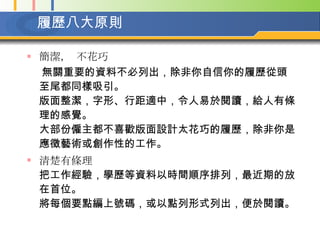 履歷八大原則   簡潔， 不花巧 無關重要的資料不必列出，除非你自信你的履歷從頭至尾都同樣吸引。  版面整潔，字形、行距適中，令人易於閱讀，給人有條理的感覺。  大部份僱主都不喜歡版面設計太花巧的履歷，除非你是應徵藝術或創作性的工作。   清楚有條理   把工作經驗，學歷等資料以時間順序排列，最近期的放在首位。  將每個要點編上號碼，或以點列形式列出，便於閱讀。   