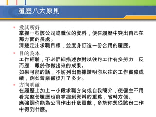 履歷八大原則 投其所好 掌握一些該公司或職位的資料，便在履歷中突出自己在那方面的長處。  清楚定出求職目標，並度身訂造一份合用的履歷。 目的為本   工作經驗，不必詳細描述你對以往的工作有多努力，反而應眼於你做出來的成果。  如果可能的話，不妨列出數據證明你以往的工作實際成績，例如營業額提升了多少。 方向明確 在履歷上加上一小段求職方向或自我簡介，使僱主不用看完整份履歷也能掌握到資料的重點，省時方便。  應強調你能為公司作出什麼貢獻，多於你想從該份工作中得到什麼。   