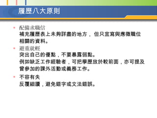 履歷八大原則 配備求職信 補充履歷表上未夠詳盡的地方， 但只宜寫與應徵職位相關的資料。   避重就輕 突出自己的優點，不要暴露弱點。  例如缺乏工作經驗者，可把學歷放於較前面，亦可提及曾參加的課外活動或義務工作。   不容有失  反覆細讀，避免錯字或文法錯誤。   