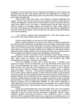 www.nead.unama.br


lisonjeado. A casa do encontro era na antiga Rua dos Barbonos, onde morava uma
comprovinciana de Rita. Esta desceu pela Rua das Mangueiras, na direção de
Botafogo, onde residia; Camilo desceu pela da Guarda Velha, olhando de passagem
para a casa da cartomante.
        Vilela, Camilo e Rita, três nomes, uma aventura e nenhuma explicação das
origens. Vamos a ela. Os dois primeiros eram amigos de infância. Vilela seguiu a
carreira de magistrado. Camilo entrou no funcionalismo, contra a vontade do pai, que
queria vê-lo médico; mas o pai morreu, e Camilo preferiu não ser nada, até que a
mãe lhe arranjou um emprego público. No princípio de 1869, voltou Vilela da
província, onde casara com uma dama formosa e tonta; abandonou a magistratura e
veio abrir banca de advogado. Camilo arranjou-lhe casa para os lados de Botafogo,
e foi a bordo recebê-lo.

     — É o senhor? exclamou Rita, estendendo-lhe a mão. Não imagina como
meu marido é seu amigo, falava sempre do senhor.

        Camilo e Vilela olharam-se com ternura. Eram amigos deveras.
        Depois, Camilo confessou de si para si que a mulher do Vilela não desmentia
as cartas do marido. Realmente, era graciosa e viva nos gestos, olhos cálidos, boca
fina e interrogativa. Era um pouco mais velha que ambos: contava trinta anos, Vilela
vinte e nove e Camilo vinte e seis. Entretanto, o porte grave de Vilela fazia-o parecer
mais velho que a mulher, enquanto Camilo era um ingênuo na vida moral e prática.
Faltava-lhe tanto a ação do tempo, como os óculos de cristal, que a natureza põe no
berço de alguns para adiantar os anos. Nem experiência, nem intuição.
        Uniram-se os três. Convivência trouxe intimidade. Pouco depois morreu a
mãe de Camilo, e nesse desastre, que o foi, os dois mostraram-se grandes amigos
dele. Vilela cuidou do enterro, dos sufrágios e do inventário; Rita tratou
especialmente do coração, e ninguém o faria melhor.
        Como daí chegaram ao amor, não o soube ele nunca. A verdade é que
gostava de passar as horas ao lado dela, era a sua enfermeira moral, quase uma
irmã, mas principalmente era mulher e bonita. Odor di feminina: eis o que ele
aspirava nela, e em volta dela, para incorporá-lo em si próprio. Liam os mesmos
livros, iam juntos a teatros e passeios. Camilo ensinou-lhe as damas e o xadrez e
jogavam às noites; — ela mal, — ele, para lhe ser agradável, pouco menos mal. Até
aí as cousas. Agora a ação da pessoa, os olhos teimosos de Rita, que procuravam
muita vez os dele, que os consultavam antes de o fazer ao marido, as mãos frias, as
atitudes insólitas. Um dia, fazendo ele anos, recebeu de Vilela uma rica bengala de
presente e de Rita apenas um cartão com um vulgar cumprimento a lápis, e foi então
que ele pôde ler no próprio coração, não conseguia arrancar os olhos do bilhetinho.
Palavras vulgares; mas há vulgaridades sublimes, ou, pelo menos, deleitosas. A
velha caleça de praça, em que pela primeira vez passeaste com a mulher amada,
fechadinhos ambos, vale o carro de Apolo. Assim é o homem, assim são as cousas
que o cercam.
        Camilo quis sinceramente fugir, mas já não pôde. Rita, como uma serpente,
foi-se acercando dele, envolveu-o todo, fez-lhe estalar os ossos num espasmo, e
pingou-lhe o veneno na boca. Ele ficou atordoado e subjugado. Vexame, sustos,
remorsos, desejos, tudo sentiu de mistura, mas a batalha foi curta e a vitória
delirante. Adeus, escrúpulos! Não tardou que o sapato se acomodasse ao pé, e aí
foram ambos, estrada fora, braços dados, pisando folgadamente por cima de ervas e


                                                                                     3
 