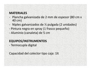 MATERIALES
- Plancha galvanizada de 2 mm de espesor (80 cm x
   40 cm)
- Niples galvanizados de ½ pulgada (2 unidades)
- Pintura negra en spray (1 frasco pequeño)
- Aluminio (canaleta) de 5 cm

EQUIPOS/INSTRUMENTOS
- Termocupla digital

Capacidad del colector tipo caja: 1lt
 