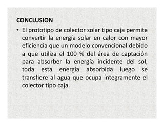 CONCLUSION
• El prototipo de colector solar tipo caja permite
  convertir la energía solar en calor con mayor
  eficiencia que un modelo convencional debido
  a que utiliza el 100 % del área de captación
  para absorber la energía incidente del sol,
  toda esta energía absorbida luego se
  transfiere al agua que ocupa íntegramente el
  colector tipo caja.
 