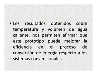 • Los resultados obtenidos sobre
  temperatura y volumen de agua
  caliente, nos permiten afirmar que
  este prototipo puede mejorar la
  eficiencia en el proceso de
  conversión de energía respecto a los
  sistemas convencionales.
 