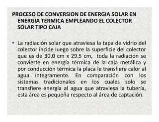PROCESO DE CONVERSION DE ENERGIA SOLAR EN
  ENERGIA TERMICA EMPLEANDO EL COLECTOR
  SOLAR TIPO CAJA

• La radiación solar que atraviesa la tapa de vidrio del
  colector incide luego sobre la superficie del colector
  que es de 30.0 cm x 29.5 cm, toda la radiación se
  convierte en energía térmica de la caja metálica y
  por conducción térmica la placa le transfiere calor al
  agua íntegramente. En comparación con los
  sistemas tradicionales en los cuales solo se
  transfiere energía al agua que atraviesa la tubería,
  esta área es pequeña respecto al área de captación.
 
