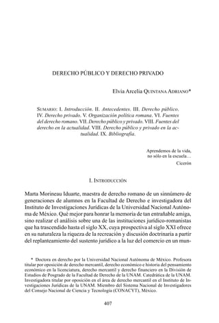 DERECHO PÚBLICO Y DERECHO PRIVADO


                                                Elvia Arcelia QUINTANA ADRIANO*


      SUMARIO: I. Introducción. II. Antecedentes. III. Derecho público.
      IV. Derecho privado. V. Organización política romana. VI. Fuentes
      del derecho romano. VII. Derecho público y privado. VIII. Fuentes del
      derecho en la actualidad. VIII. Derecho público y privado en la ac-
                           tualidad. IX. Bibliografía.


                                                                 Aprendemos de la vida,
                                                                 no sólo en la escuela…
                                                                                 Cicerón


                                  I. INTRODUCCIÓN

Marta Morineau Iduarte, maestra de derecho romano de un sinnúmero de
generaciones de alumnos en la Facultad de Derecho e investigadora del
Instituto de Investigaciones Jurídicas de la Universidad Nacional Autóno-
ma de México. Qué mejor para honrar la memoria de tan entrañable amiga,
sino realizar el análisis sobre una de las instituciones jurídico-romanistas
que ha trascendido hasta el siglo XX, cuya prospectiva al siglo XXI ofrece
en su naturaleza la riqueza de la recreación y discusión doctrinaria a partir
del replanteamiento del sustento jurídico a la luz del comercio en un mun-


    * Doctora en derecho por la Universidad Nacional Autónoma de México. Profesora
titular por oposición de derecho mercantil, derecho económico e historia del pensamiento
económico en la licenciatura, derecho mercantil y derecho financiero en la División de
Estudios de Posgrado de la Facultad de Derecho de la UNAM. Catedrática de la UNAM.
Investigadora titular por oposición en el área de derecho mercantil en el Instituto de In-
vestigaciones Jurídicas de la UNAM. Miembro del Sistema Nacional de Investigadores
del Consejo Nacional de Ciencia y Tecnología (CONACYT), México.

                                          407
 