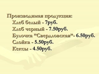 Производимая продукция:   Хлеб белый -  7руб.   Хлеб черный -  7.50руб.   Булочка ”Свердловская”-  6.50руб.   Слойка -  5.50руб.   Кексы -  4.50руб.   