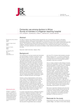 www.jhidc.org
                                                                                                                                Vol.2 • No.1 • Jan 08




                                      Computer use among doctors in Africa:
                                      Survey of trainees in a Nigerian teaching hospital
                                      Ime E. Asangansiab, Oluwakayode O. Adejoro*ab, Oladimeji Farriab, Olusesan Makindeac



                                      Abstract
a
Biohealthmatics African Network       The field of medicine and medical practice requires the use of computers for support in information
Initiative                            processing, decision making and records keeping. The success of information and communications
Nigeria
                                      technology applications in health is dependent on the level of computer use by health professionals especially
b
University College Hospital           doctors. This questionnaire-based study assessed the level of computer and internet use by doctors in
Ibadan                                a Nigerian Teaching Hospital as well as their perception of the medical recording system in their place of
Nigeria
                                      practice. The study is planned to be carried out similarly in other centres across Africa; this survey will serve
c
University of Ibadan                  as a pilot.
Ibadan
Nigeria
                                      Keywords: health informatics, Nigeria, Africa
*corresponding author
 Box 1177
 Akure
 Ondo State                           Background
 kadejoro@yahoo.com
                                      The computer as a tool has transformed information          and only 27% of doctors demonstrated computer
                                      and data handling in all fields of endeavour. With          literacy. Ajuwon et al.10 in a study of medical and
                                      the internet and the numerous networks1,2 within            nursing students in a teaching hospital in Nigeria
                                      it, the world is fast turning into a global village.        found that only 42.6% of the sampled students’
                                      The health professions have been tremendously               population could use a computer.
                                      affected by the information and communications
                                      technology (ICT) revolution especially in the areas         This is in sharp contrast to what obtains in Europe,
                                      of information access, storage, retrieval, analysis         America and Australasia. A study in 2002 among a
                                      and dissemination. Computers have been used to              selected population of student doctors in Malaysia
                                      manage patients at a distance (telemedicine), to            showed that 94.3% of respondents could use
                                      manage hospitals and their patients’ records and            a computer11. Similarly higher values have been
                                      to search and retrieve pertinent information for            obtained for medical/dental students in Europe12
                                      research and assist in clinical decision making. In         and Saudi Arabia13. A study carried out in New
                                      general, clinical practice has been tremendously            Zealand in 200214 showed that 99% of practices
                                      improved by the technological interventions and a           use specifically designed patient management
                                      new and rapidly growing field of applications called        system software to assist with recording of patient
                                      health (or medical) informatics has emerged.3,4,5,6         and clinical consultation details and to help with
                                                                                                  the daily running of their businesses. In a survey
                                      However, serious implementations of the above               of physicians across eleven North American,
                                      occur mainly in the developed countries and only            European and Asian countries in 1998, 80% of
                                      in few pockets in the developing world, where               physicians were found to own a computer and 44%
                                      health informatics is in high level use. In most of         of these physicians had accessed the Internet and
                                      the developing world, separated by the digital              their predominant place of internet access was in
                                      divide due to many reasons including high cost of           the home15. Recent studies have however shown
                                      hardware, software and connectivity7, computer use          remarkable improvements in this figures16,17.
                                      and literacy though rising is still very low. More so,
                                      little is known about the level of computer use in          Not much is reported in literature about the level
    Referencing this article          health facilities within these communities.                 of internet access amongst doctors and the use
                                                                                                  of electronic medical records in health facilities
    Asangansi, I. E., Adejoro, O.
    O., Farri, O., & Makinde, O.      In a study conducted among a selected population            in Africa. The success of any health informatics
    (2008). Computer use among        of doctors in Nigeria by Ozumba in 20028, only              program will depend on the skill level and the
    doctors in Africa: survey of      about 0.5% of doctors searched the internet                 perception of those who will run it.
    trainees in a Nigerian teaching
    hospital [Electronic Version].    for information relating to their clinical practice/
    Journal of Health Informatics     research, though 72% of respondents believed that
    in Developing Countries, 2,       the internet had a role to play in medical practice.
    10-14 from http://www.jhidc.
                                      In a survey of health professionals and medical
                                                                                                  Rationale for the study
    org/index.php/jhidc/issue/
    view/4.                           students in Lagos, Nigeria, Bello et al.9 reported          Responding to the clause ‘the world is turning into
                                      that only 26% of respondents had a computer                 a global village’, one needs to know where exactly
 