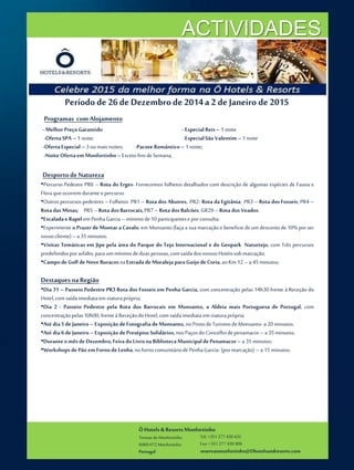 ÔHotels & ResortsMonfortinho
Termasde Monfortinho
6060-072 Monfortinho
Portugal
Tel: +351 277 430 435
Fax: +351 277 430 409
reservasmonfortinho@Ohotelsandresorts.com
ACTIVIDADES
Período de 26de Dezembrode 2014a 2 de Janeiro de 2015
Programas com Alojamento
-MelhorPreçoGarantido -EspecialReis– 1noite
-OfertaSPA – 1noite; -EspecialSão Valentim– 1noite
-OfertaEspecial–3oumaisnoites; -Pacote Romântico– 1 noite;
-NoiteOfertaem Monfortinho–ExcetofinsdeSemana;
Desportode Natureza
•Percurso Pedestre PR6 – Rota do Erges- Fornecemos folhetos detalhados com descrição de algumas espécies de Fauna e
Floraqueocorremduranteopercurso.
•Outros percursos pedestres – Folhetos PR1 – Rota dos Abutres, PR2- Rota da Egitânia; PR3 – Rota dosFosseis; PR4 –
RotadasMinas; PR5–Rota dosBarrocais,PR7–Rota dosBalcões; GR29–Rota dosVeados.
•EscaladaeRapelemPenhaGarcia –mínimode10participanteseporconsulta.
•Experimente o Prazerde Montar aCavalo, em Monsanto (faça a sua marcação e beneficiedeum descontode 10% por ser
nossocliente)–a 35 minutos;
•Visitas Temáticas em Jipe pela área do Parque do Tejo Internacional e do Geopark Naturtejo, com Três percursos
predefinidosporasfalto,paraummínimodeduaspessoas,comsaída dosnossosHotéissobmarcação;
•CampodeGolfdeNoveBuracosnaEstradadeMoraleja paraGuijodeCoria,aoKm 12– a 45minutos;
Destaquesna Região
•Dia 31 – Passeio Pedestre PR3 Rota dos Fosseis em Penha Garcia, com concentração pelas 14h30 frente à Receção do
Hotel,com saídaimediataem viaturaprópria;
•Dia 2 - Passeio Pedestre pela Rota dos Barrocais em Monsanto, a Aldeia mais Portuguesa de Portugal, com
concentraçãopelas10h00, frenteà ReceçãodoHotel,com saídaimediataemviaturaprópria;
•Até dia5deJaneiro–Exposição deFotografia deMonsanto, noPostodeTurismodeMonsanto-a 20 minutos;
•Até dia6deJaneiro–Exposição dePresépios Solidários, nosPaçosdoConcelhodepenamacor– a 35minutos;
•DuranteomêsdeDezembro,FeiradoLivronaBibliotecaMunicipaldePenamacor–a 35 minutos;
•WorkshopsdePão emFornodeLenha,nofornocomunitáriodePenhaGarcia- (pormarcação)– a 15minutos;
 