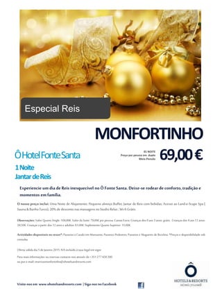 Visite-nos em www.ohotelsandresorts.com | Siga-nos noFacebook
Experiencie um dia de Reis inesquecível no Ô Fonte Santa. Deixe-se rodear de conforto,tradição e
momentos em família.
O nosso preço inclui: Uma Noite de Alojamento; Pequeno almoço Buffet; Jantar de Reis com bebidas; Acesso ao Land-e-Scape Spa (
Sauna &BanhoTurco);20% de desconto nasmassagens noStudio Relax ;Wi-fiGrátis.
Observações: Valor Quarto Single: 104,00€.Valor da Suite: 79,00€ por pessoa. Camas Extra: Crianças dos 0 aos 3 anos: grátis. Crianças dos 4 aos 11 anos:
34,50€.Crianças a partir dos 12anos e adultos: 61,00€.Suplemento Quarto Superior: 15,00€.
Actividades disponíveis no resort*: Passeios a Cavalo em Monsanto; Passeios Pedestres; Passeios e Alugueres de Bicicleta. *Preços e disponibilidade sob
consulta.
Oferta válidadia 5 de Janeiro 2015.IVA incluído à taxa legal emvigor.
Para maisinformações ou reservas contacte-nos através do +351277430300
ou por e-mail:reservasmonfortinho@ohotelsandresorts.com
Fonte: morguefile.com
MONFORTINHO
69,00€01 NOITE
Preço por pessoa em duplo
Meia-PensãoÔHotelFonteSanta
1Noite
JantardeReis
Especial Reis
 