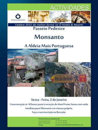 ÔHotels & ResortsMonfortinho
Termasde Monfortinho
6060-072 Monfortinho
Portugal
Tel: +351 277 430 435
Fax: +351 277 430 409
reservasmonfortinho@Ohotelsandresorts.com
ACTIVIDADES
Passeio Pedestre
Monsanto
A Aldeia Mais Portuguesa
Sexta - Feira, 2 de Janeiro
Concentração às 10horas junto àreceção doHotel Fonte Santacom saída
imediataparaMonsanto em viatura própria.
Faça a sua inscrição na Receção.
 