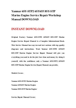 Yanmar 6SY-STP2 6SY655 8SY-STP
Marine Engine Service Repair Workshop
Manual DOWNLOAD


INSTANT DOWNLOAD

Original Factory Yanmar 6SY-STP2 6SY655 8SY-STP Marine

Engine Service Repair Manual is a Complete Informational Book.

This Service Manual has easy-to-read text sections with top quality

diagrams and instructions. Trust Yanmar 6SY-STP2 6SY655

8SY-STP Marine Engine Service Repair Manual will give you

everything you need to do the job. Save time and money by doing it

yourself, with the confidence only a Yanmar 6SY-STP2 6SY655

8SY-STP Marine Engine Service Repair Manual can provide.



Models Covers:



Yanmar 6SY-STP2 Marine Engine

Yanmar 6SY655 Marine Engine

Yanmar 8SY-STP Marine Engine



Service Repair Manual Covers:
 