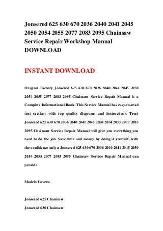 Jonsered 625 630 670 2036 2040 2041 2045
2050 2054 2055 2077 2083 2095 Chainsaw
Service Repair Workshop Manual
DOWNLOAD


INSTANT DOWNLOAD

Original Factory Jonsered 625 630 670 2036 2040 2041 2045 2050

2054 2055 2077 2083 2095 Chainsaw Service Repair Manual is a

Complete Informational Book. This Service Manual has easy-to-read

text sections with top quality diagrams and instructions. Trust

Jonsered 625 630 670 2036 2040 2041 2045 2050 2054 2055 2077 2083

2095 Chainsaw Service Repair Manual will give you everything you

need to do the job. Save time and money by doing it yourself, with

the confidence only a Jonsered 625 630 670 2036 2040 2041 2045 2050

2054 2055 2077 2083 2095 Chainsaw Service Repair Manual can

provide.



Models Covers:



Jonsered 625 Chainsaw

Jonsered 630 Chainsaw
 