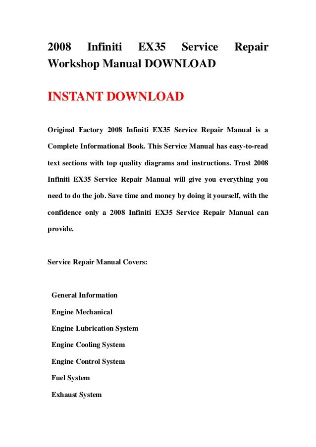 2008 Infiniti EX35 Service Repair
Workshop Manual DOWNLOAD
INSTANT DOWNLOAD
Original Factory 2008 Infiniti EX35 Service Repair Manual is a
Complete Informational Book. This Service Manual has easy-to-read
text sections with top quality diagrams and instructions. Trust 2008
Infiniti EX35 Service Repair Manual will give you everything you
need to do the job. Save time and money by doing it yourself, with the
confidence only a 2008 Infiniti EX35 Service Repair Manual can
provide.
Service Repair Manual Covers:
General Information
Engine Mechanical
Engine Lubrication System
Engine Cooling System
Engine Control System
Fuel System
Exhaust System
 