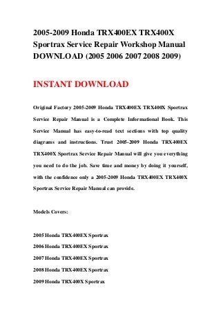 2005-2009 Honda TRX400EX TRX400X
Sportrax Service Repair Workshop Manual
DOWNLOAD (2005 2006 2007 2008 2009)


INSTANT DOWNLOAD

Original Factory 2005-2009 Honda TRX400EX TRX400X Sportrax

Service Repair Manual is a Complete Informational Book. This

Service Manual has easy-to-read text sections with top quality

diagrams and instructions. Trust 2005-2009 Honda TRX400EX

TRX400X Sportrax Service Repair Manual will give you everything

you need to do the job. Save time and money by doing it yourself,

with the confidence only a 2005-2009 Honda TRX400EX TRX400X

Sportrax Service Repair Manual can provide.



Models Covers:



2005 Honda TRX400EX Sportrax

2006 Honda TRX400EX Sportrax

2007 Honda TRX400EX Sportrax

2008 Honda TRX400EX Sportrax

2009 Honda TRX400X Sportrax
 